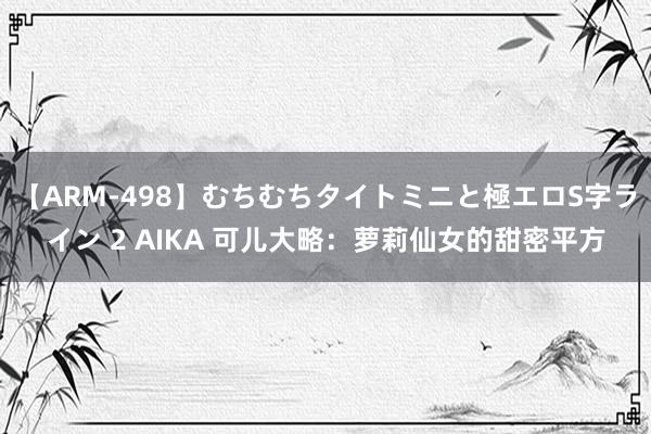 【ARM-498】むちむちタイトミニと極エロS字ライン 2 AIKA 可儿大略：萝莉仙女的甜密平方