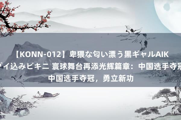 【KONN-012】卑猥な匂い漂う黒ギャルAIKAの中出しグイ込みビキニ 寰球舞台再添光辉篇章：中国选手夺冠，勇立新功