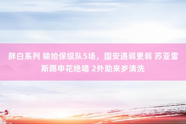 胖白系列 输给保级队5场，国安遇弱更弱 苏亚雷斯踢申花绝唱 2外助来岁清洗