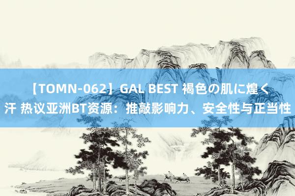 【TOMN-062】GAL BEST 褐色の肌に煌く汗 热议亚洲BT资源：推敲影响力、安全性与正当性