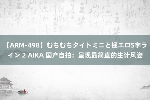 【ARM-498】むちむちタイトミニと極エロS字ライン 2 AIKA 国产自拍：呈现最简直的生计风姿