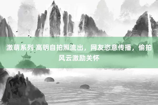 激萌系列 高明自拍照流出，网友恣意传播，偷拍风云激励关怀