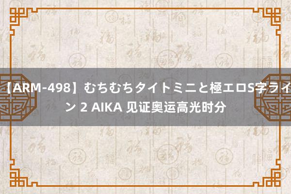 【ARM-498】むちむちタイトミニと極エロS字ライン 2 AIKA 见证奥运高光时分