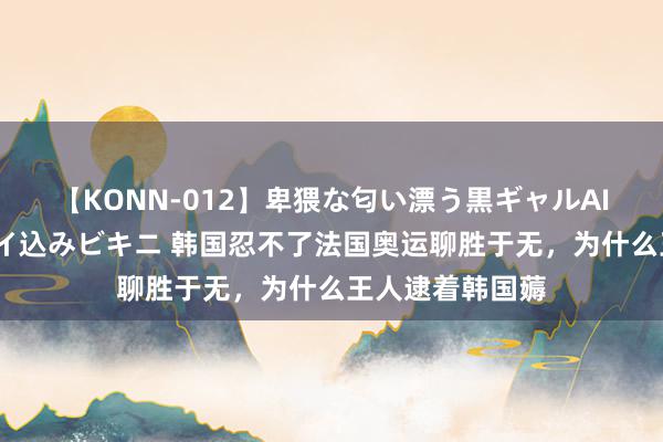 【KONN-012】卑猥な匂い漂う黒ギャルAIKAの中出しグイ込みビキニ 韩国忍不了法国奥运聊胜于无，为什么王人逮着韩国薅