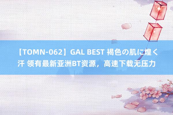 【TOMN-062】GAL BEST 褐色の肌に煌く汗 领有最新亚洲BT资源，高速下载无压力