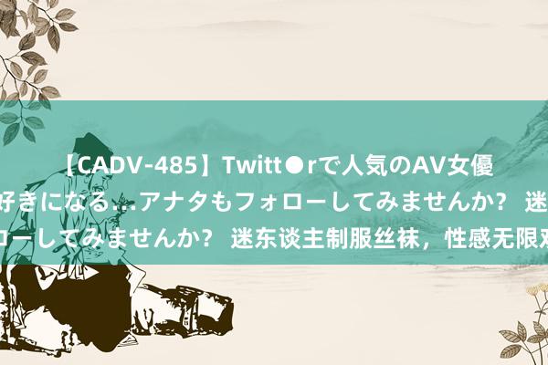 【CADV-485】Twitt●rで人気のAV女優 SNSでますますAV女優が好きになる…アナタもフォローしてみませんか？ 迷东谈主制服丝袜，性感无限劝诱