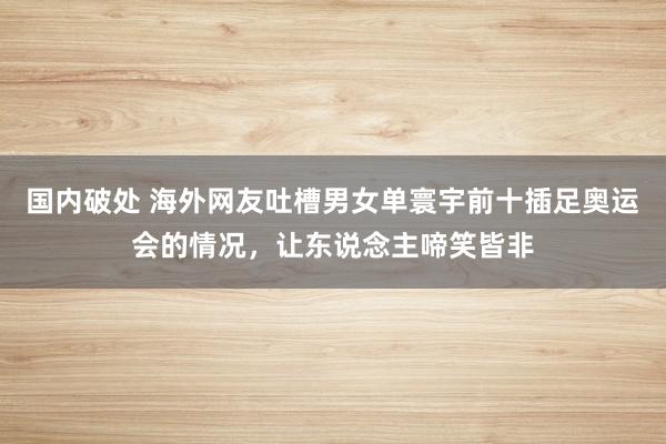 国内破处 海外网友吐槽男女单寰宇前十插足奥运会的情况，让东说念主啼笑皆非