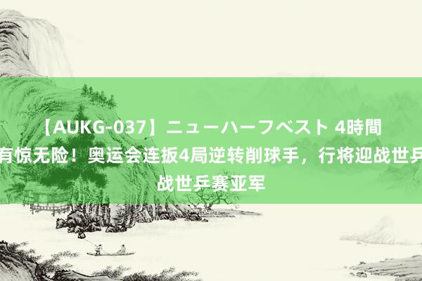 【AUKG-037】ニューハーフベスト 4時間 王楚钦有惊无险！奥运会连扳4局逆转削球手，行将迎战世乒赛亚军