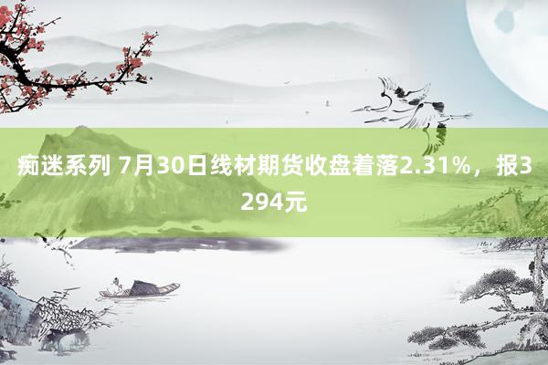 痴迷系列 7月30日线材期货收盘着落2.31%，报3294元