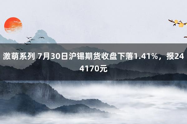 激萌系列 7月30日沪锡期货收盘下落1.41%，报244170元