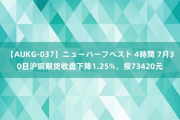 【AUKG-037】ニューハーフベスト 4時間 7月30日沪铜期货收盘下降1.25%，报73420元