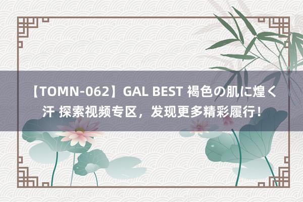 【TOMN-062】GAL BEST 褐色の肌に煌く汗 探索视频专区，发现更多精彩履行！