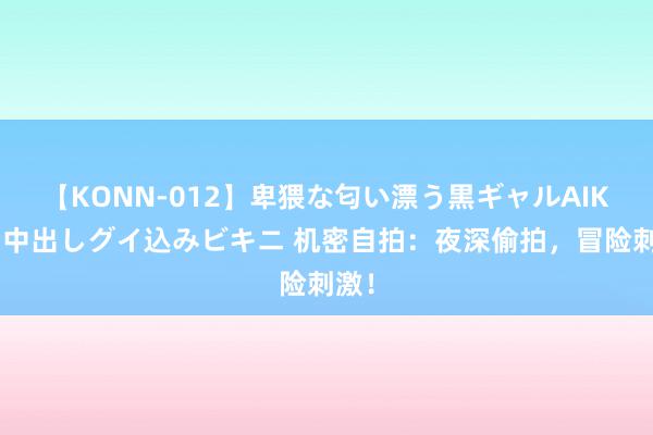 【KONN-012】卑猥な匂い漂う黒ギャルAIKAの中出しグイ込みビキニ 机密自拍：夜深偷拍，冒险刺激！