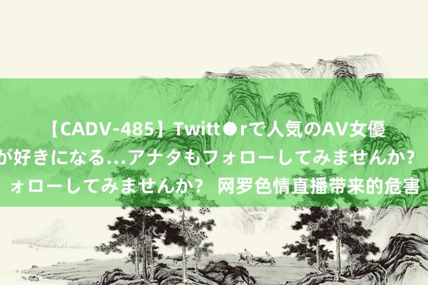 【CADV-485】Twitt●rで人気のAV女優 SNSでますますAV女優が好きになる…アナタもフォローしてみませんか？ 网罗色情直播带来的危害