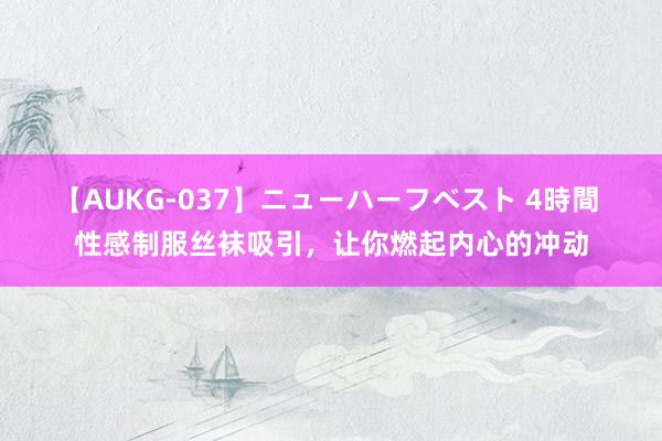 【AUKG-037】ニューハーフベスト 4時間 性感制服丝袜吸引，让你燃起内心的冲动