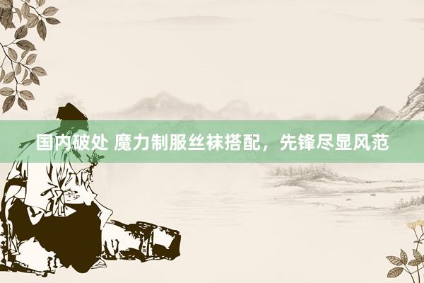 国内破处 魔力制服丝袜搭配，先锋尽显风范