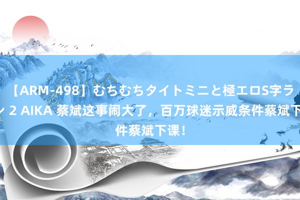 【ARM-498】むちむちタイトミニと極エロS字ライン 2 AIKA 蔡斌这事闹大了，百万球迷示威条件蔡斌下课！