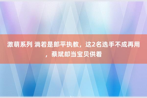 激萌系列 淌若是郎平执教，这2名选手不成再用，蔡斌却当宝贝供着