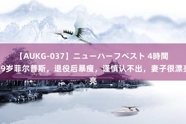 【AUKG-037】ニューハーフベスト 4時間 39岁菲尔普斯，退役后暴瘦，谨慎认不出，妻子很漂亮