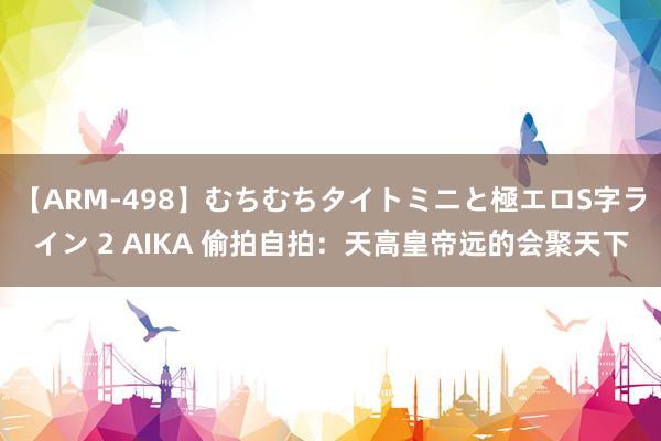 【ARM-498】むちむちタイトミニと極エロS字ライン 2 AIKA 偷拍自拍：天高皇帝远的会聚天下