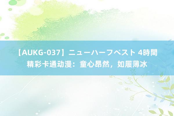 【AUKG-037】ニューハーフベスト 4時間 精彩卡通动漫：童心昂然，如履薄冰