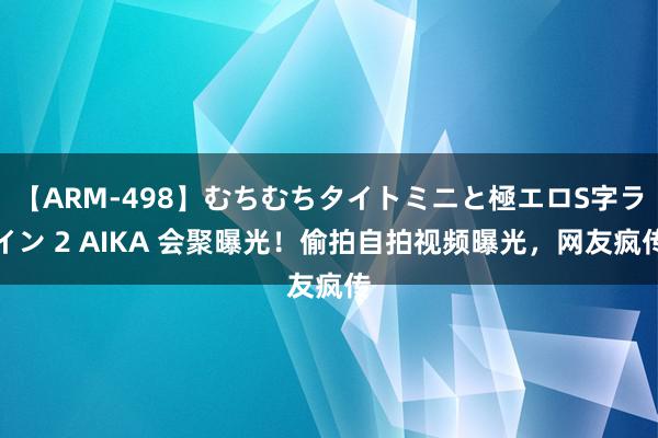 【ARM-498】むちむちタイトミニと極エロS字ライン 2 AIKA 会聚曝光！偷拍自拍视频曝光，网友疯传