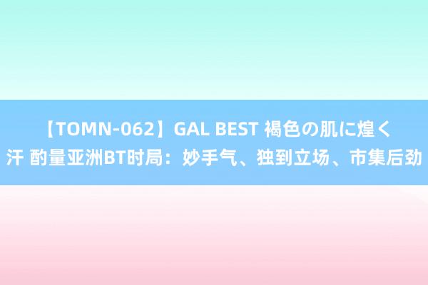 【TOMN-062】GAL BEST 褐色の肌に煌く汗 酌量亚洲BT时局：妙手气、独到立场、市集后劲