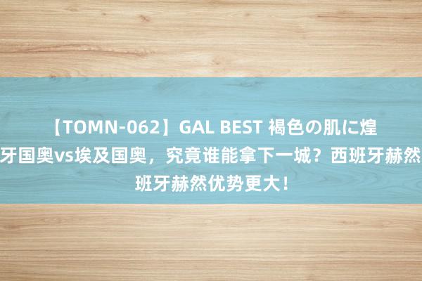 【TOMN-062】GAL BEST 褐色の肌に煌く汗 西班牙国奥vs埃及国奥，究竟谁能拿下一城？西班牙赫然优势更大！