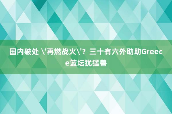 国内破处 '再燃战火'？三十有六外助助Greece篮坛犹猛兽