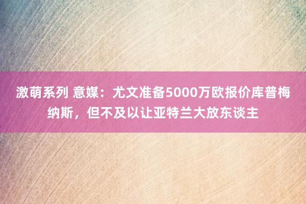 激萌系列 意媒：尤文准备5000万欧报价库普梅纳斯，但不及以让亚特兰大放东谈主