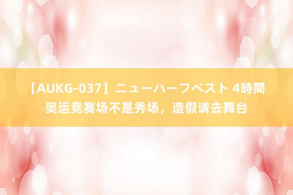 【AUKG-037】ニューハーフベスト 4時間 奥运竞赛场不是秀场，造假请去舞台