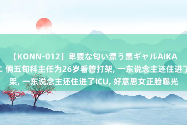 【KONN-012】卑猥な匂い漂う黒ギャルAIKAの中出しグイ込みビキニ 俩五旬科主任为26岁看管打架, 一东说念主还住进了ICU, 好意思女正脸曝光