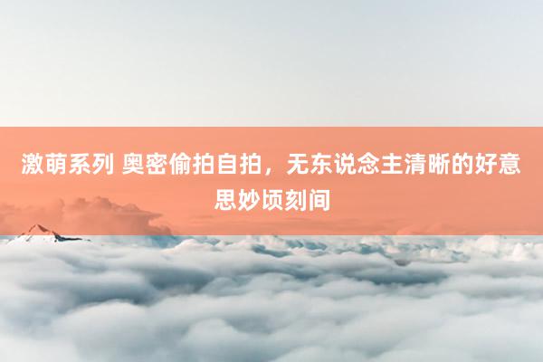 激萌系列 奥密偷拍自拍，无东说念主清晰的好意思妙顷刻间