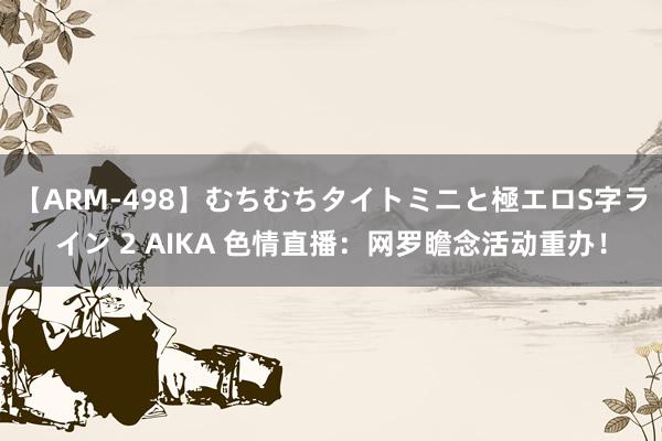 【ARM-498】むちむちタイトミニと極エロS字ライン 2 AIKA 色情直播：网罗瞻念活动重办！