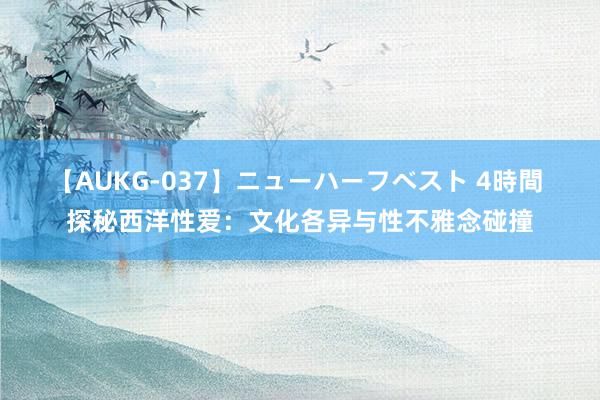 【AUKG-037】ニューハーフベスト 4時間 探秘西洋性爱：文化各异与性不雅念碰撞