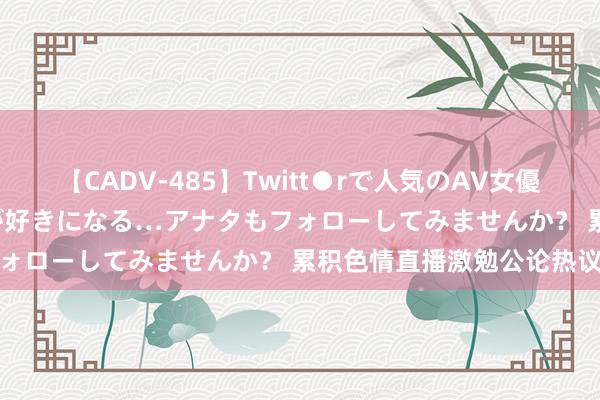 【CADV-485】Twitt●rで人気のAV女優 SNSでますますAV女優が好きになる…アナタもフォローしてみませんか？ 累积色情直播激勉公论热议