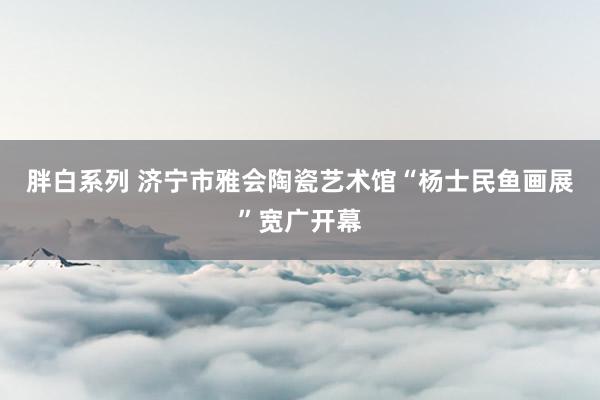 胖白系列 济宁市雅会陶瓷艺术馆“杨士民鱼画展”宽广开幕