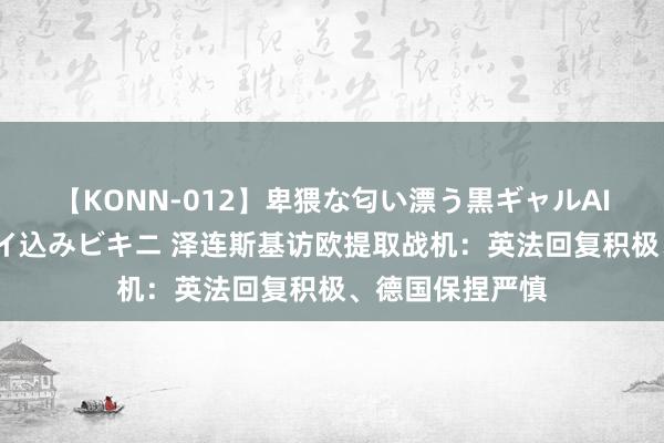 【KONN-012】卑猥な匂い漂う黒ギャルAIKAの中出しグイ込みビキニ 泽连斯基访欧提取战机：英法回复积极、德国保捏严慎