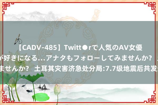 【CADV-485】Twitt●rで人気のAV女優 SNSでますますAV女優が好きになる…アナタもフォローしてみませんか？ 土耳其灾害济急处分局:7.7级地震后共发生1117次地震