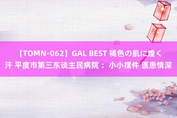 【TOMN-062】GAL BEST 褐色の肌に煌く汗 平度市第三东谈主民病院 ：小小摆件 医患情深