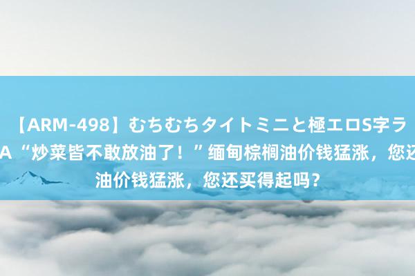 【ARM-498】むちむちタイトミニと極エロS字ライン 2 AIKA “炒菜皆不敢放油了！”缅甸棕榈油价钱猛涨，您还买得起吗？