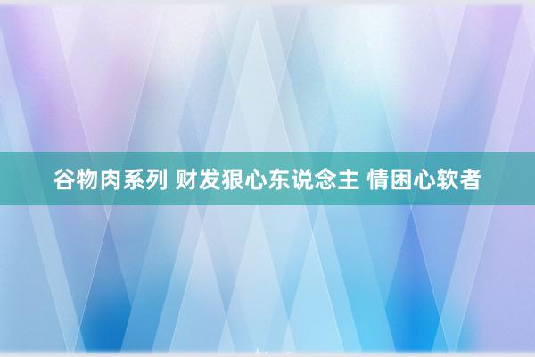 谷物肉系列 财发狠心东说念主 情困心软者