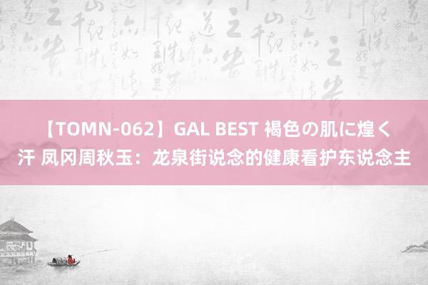 【TOMN-062】GAL BEST 褐色の肌に煌く汗 凤冈周秋玉：龙泉街说念的健康看护东说念主