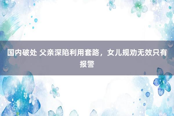 国内破处 父亲深陷利用套路，女儿规劝无效只有报警