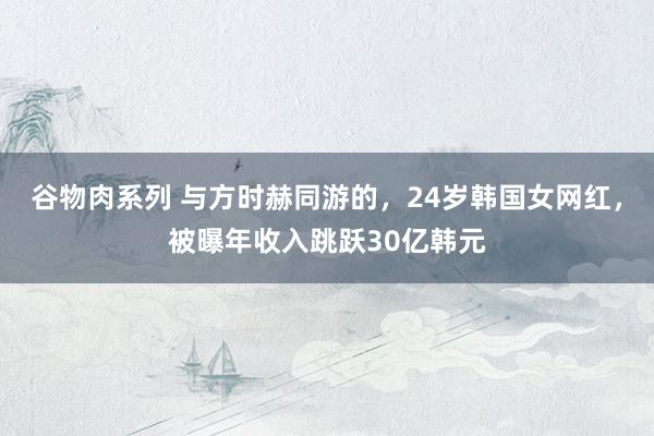 谷物肉系列 与方时赫同游的，24岁韩国女网红，被曝年收入跳跃30亿韩元