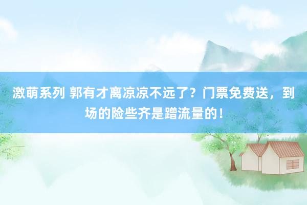 激萌系列 郭有才离凉凉不远了？门票免费送，到场的险些齐是蹭流量的！