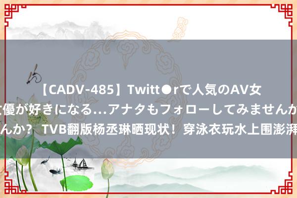 【CADV-485】Twitt●rで人気のAV女優 SNSでますますAV女優が好きになる…アナタもフォローしてみませんか？ TVB翻版杨丞琳晒现状！穿泳衣玩水上围澎湃，凭《新闻女王》出圈