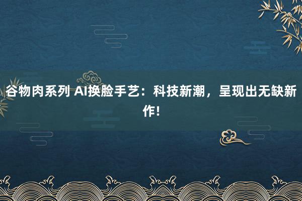 谷物肉系列 AI换脸手艺：科技新潮，呈现出无缺新作!