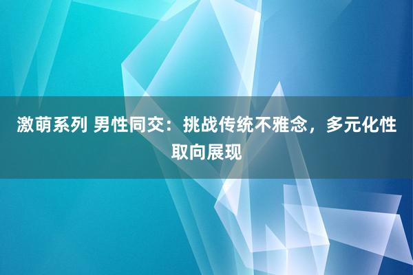 激萌系列 男性同交：挑战传统不雅念，多元化性取向展现