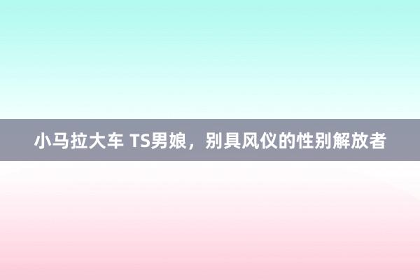 小马拉大车 TS男娘，别具风仪的性别解放者